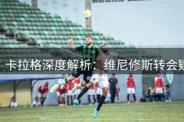 卡拉格深度解析：维尼修斯转会疑云背后暗藏皇马续约博弈