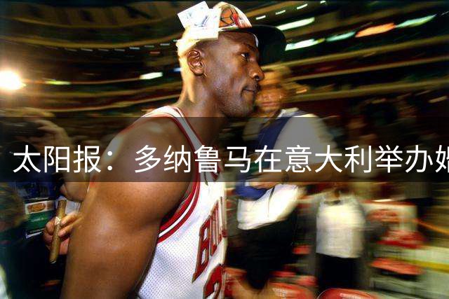 太阳报：多纳鲁马在意大利举办婚礼，瓜帅、哈兰德、马尔蒂尼出席